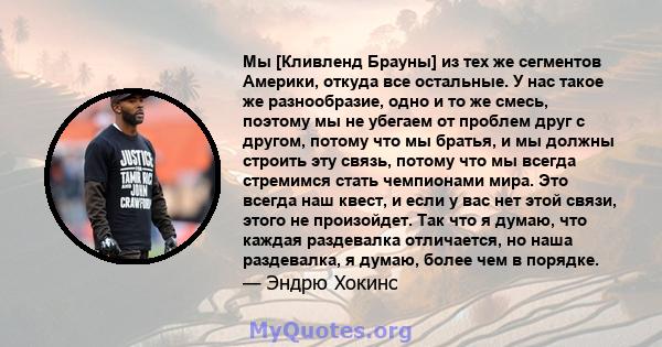 Мы [Кливленд Брауны] из тех же сегментов Америки, откуда все остальные. У нас такое же разнообразие, одно и то же смесь, поэтому мы не убегаем от проблем друг с другом, потому что мы братья, и мы должны строить эту