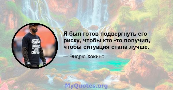 Я был готов подвергнуть его риску, чтобы кто -то получил, чтобы ситуация стала лучше.