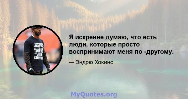 Я искренне думаю, что есть люди, которые просто воспринимают меня по -другому.