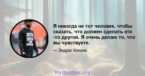 Я никогда не тот человек, чтобы сказать, что должен сделать кто -то другой. Я очень делаю то, что вы чувствуете.