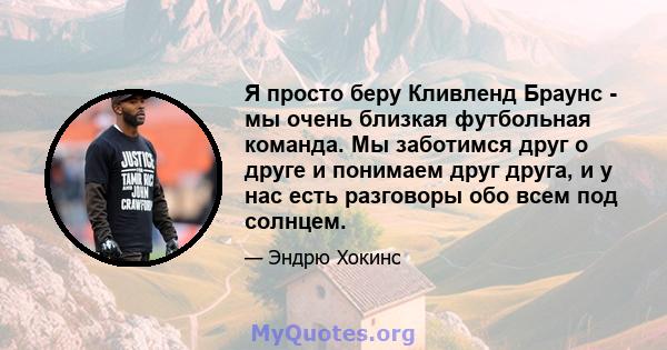 Я просто беру Кливленд Браунс - мы очень близкая футбольная команда. Мы заботимся друг о друге и понимаем друг друга, и у нас есть разговоры обо всем под солнцем.