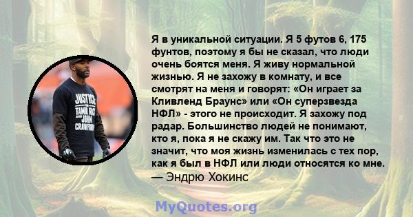 Я в уникальной ситуации. Я 5 футов 6, 175 фунтов, поэтому я бы не сказал, что люди очень боятся меня. Я живу нормальной жизнью. Я не захожу в комнату, и все смотрят на меня и говорят: «Он играет за Кливленд Браунс» или