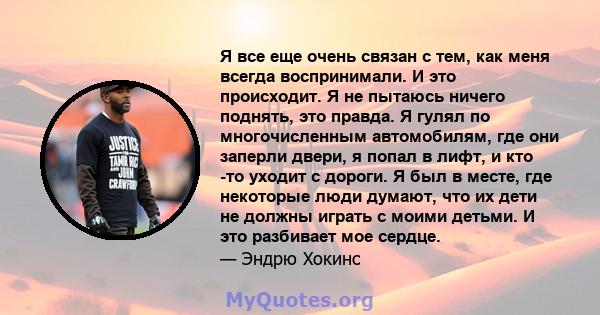 Я все еще очень связан с тем, как меня всегда воспринимали. И это происходит. Я не пытаюсь ничего поднять, это правда. Я гулял по многочисленным автомобилям, где они заперли двери, я попал в лифт, и кто -то уходит с