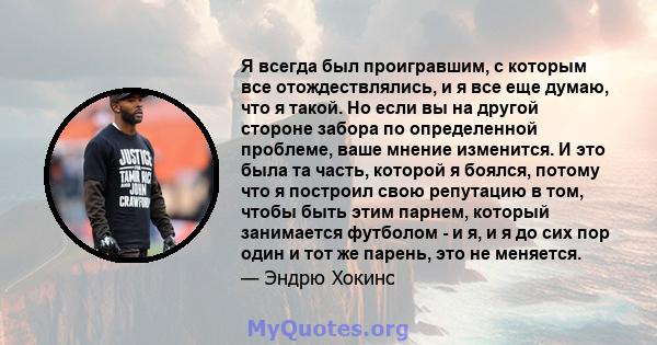 Я всегда был проигравшим, с которым все отождествлялись, и я все еще думаю, что я такой. Но если вы на другой стороне забора по определенной проблеме, ваше мнение изменится. И это была та часть, которой я боялся, потому 