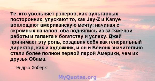 Те, кто увольняет рэперов, как вульгарных посторонних, упускают то, как Jay-Z и Kanye воплощают американскую мечту: начиная с скромных началов, оба поднялись из-за тяжелой работы и таланта к богатству и успеху. Джей