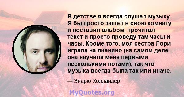 В детстве я всегда слушал музыку. Я бы просто зашел в свою комнату и поставил альбом, прочитал текст и просто проведу там часы и часы. Кроме того, моя сестра Лори играла на пианино (на самом деле она научила меня