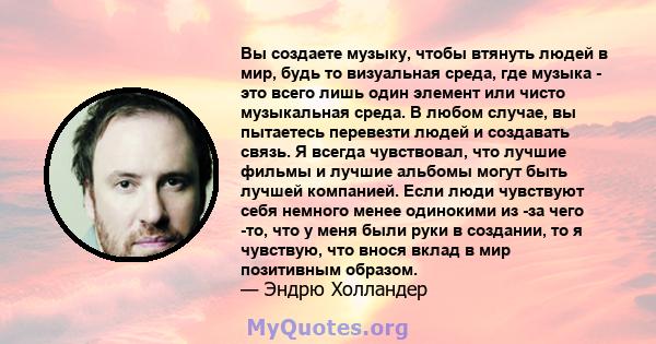 Вы создаете музыку, чтобы втянуть людей в мир, будь то визуальная среда, где музыка - это всего лишь один элемент или чисто музыкальная среда. В любом случае, вы пытаетесь перевезти людей и создавать связь. Я всегда