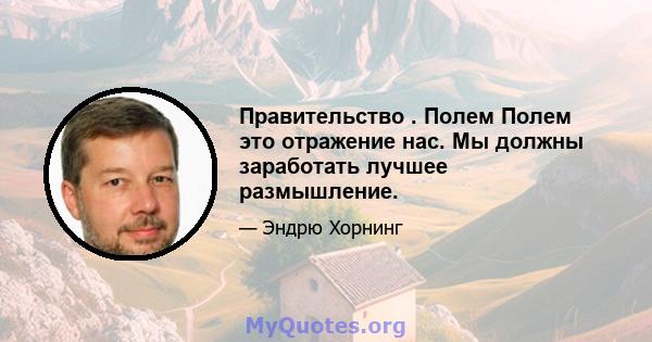 Правительство . Полем Полем это отражение нас. Мы должны заработать лучшее размышление.