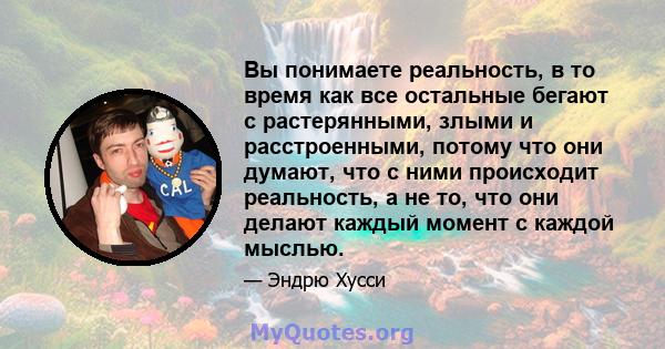 Вы понимаете реальность, в то время как все остальные бегают с растерянными, злыми и расстроенными, потому что они думают, что с ними происходит реальность, а не то, что они делают каждый момент с каждой мыслью.