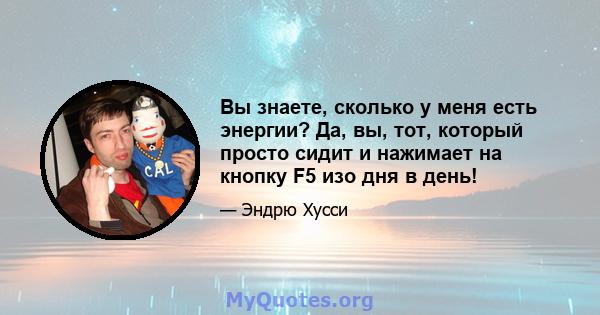 Вы знаете, сколько у меня есть энергии? Да, вы, тот, который просто сидит и нажимает на кнопку F5 изо дня в день!