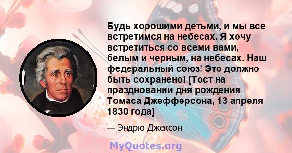 Будь хорошими детьми, и мы все встретимся на небесах. Я хочу встретиться со всеми вами, белым и черным, на небесах. Наш федеральный союз! Это должно быть сохранено! [Тост на праздновании дня рождения Томаса Джефферсона, 