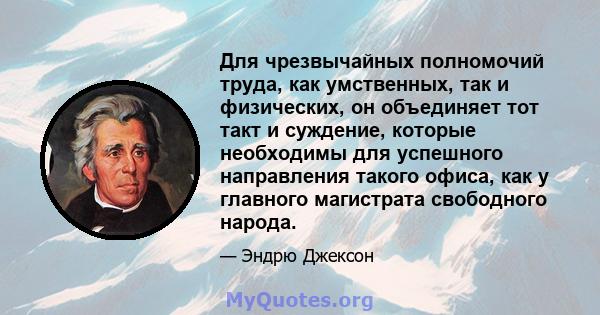 Для чрезвычайных полномочий труда, как умственных, так и физических, он объединяет тот такт и суждение, которые необходимы для успешного направления такого офиса, как у главного магистрата свободного народа.