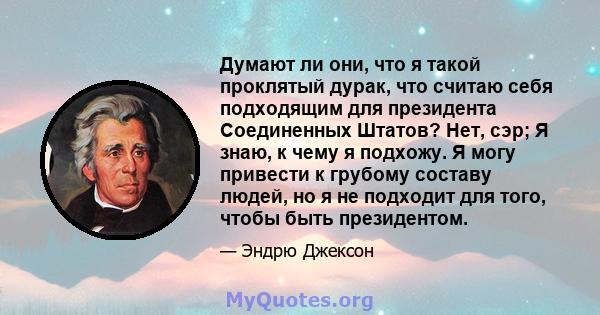 Думают ли они, что я такой проклятый дурак, что считаю себя подходящим для президента Соединенных Штатов? Нет, сэр; Я знаю, к чему я подхожу. Я могу привести к грубому составу людей, но я не подходит для того, чтобы