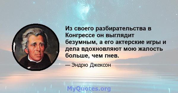 Из своего разбирательства в Конгрессе он выглядит безумным, а его актерские игры и дела вдохновляют мою жалость больше, чем гнев.