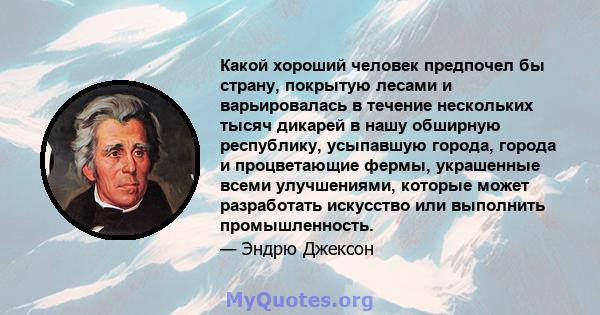 Какой хороший человек предпочел бы страну, покрытую лесами и варьировалась в течение нескольких тысяч дикарей в нашу обширную республику, усыпавшую города, города и процветающие фермы, украшенные всеми улучшениями,