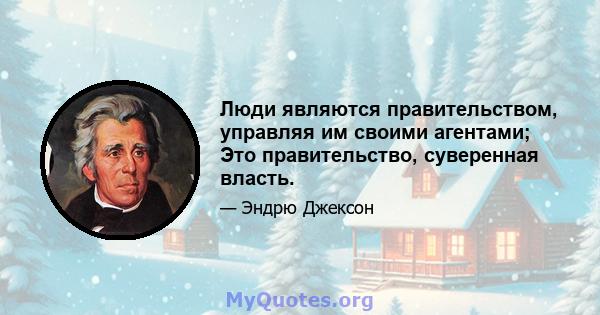 Люди являются правительством, управляя им своими агентами; Это правительство, суверенная власть.