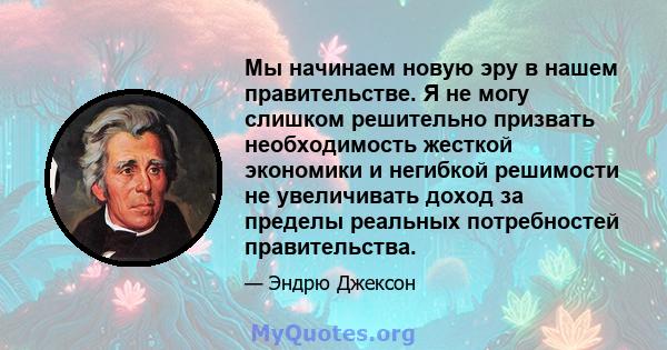 Мы начинаем новую эру в нашем правительстве. Я не могу слишком решительно призвать необходимость жесткой экономики и негибкой решимости не увеличивать доход за пределы реальных потребностей правительства.