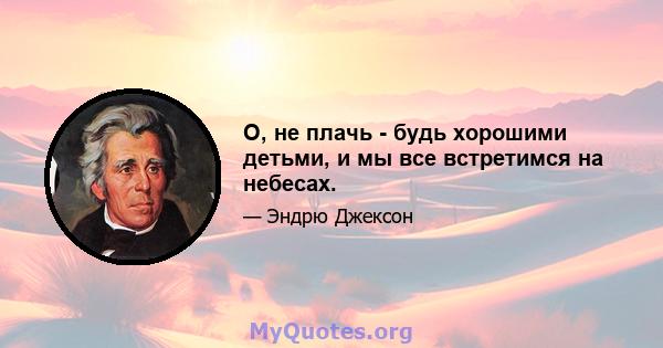 О, не плачь - будь хорошими детьми, и мы все встретимся на небесах.