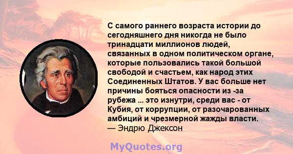 С самого раннего возраста истории до сегодняшнего дня никогда не было тринадцати миллионов людей, связанных в одном политическом органе, которые пользовались такой большой свободой и счастьем, как народ этих Соединенных 