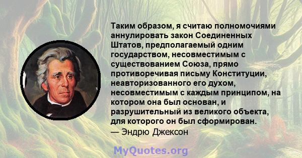 Таким образом, я считаю полномочиями аннулировать закон Соединенных Штатов, предполагаемый одним государством, несовместимым с существованием Союза, прямо противоречивая письму Конституции, неавторизованного его духом,