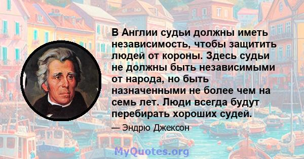 В Англии судьи должны иметь независимость, чтобы защитить людей от короны. Здесь судьи не должны быть независимыми от народа, но быть назначенными не более чем на семь лет. Люди всегда будут перебирать хороших судей.