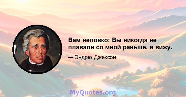 Вам неловко; Вы никогда не плавали со мной раньше, я вижу.