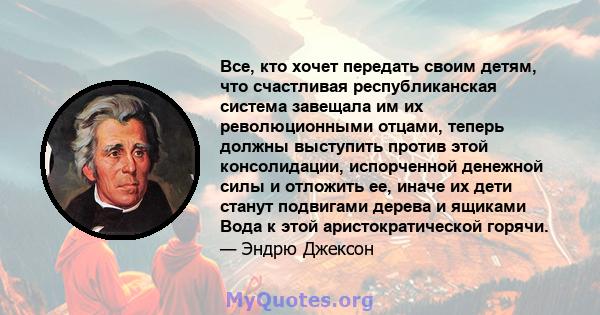 Все, кто хочет передать своим детям, что счастливая республиканская система завещала им их революционными отцами, теперь должны выступить против этой консолидации, испорченной денежной силы и отложить ее, иначе их дети