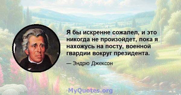 Я бы искренне сожалел, и это никогда не произойдет, пока я нахожусь на посту, военной гвардии вокруг президента.