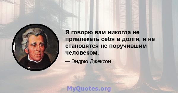 Я говорю вам никогда не привлекать себя в долги, и не становятся не поручившим человеком.