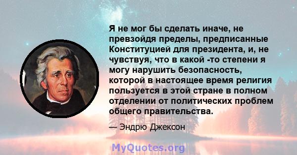 Я не мог бы сделать иначе, не превзойдя пределы, предписанные Конституцией для президента, и, не чувствуя, что в какой -то степени я могу нарушить безопасность, которой в настоящее время религия пользуется в этой стране 