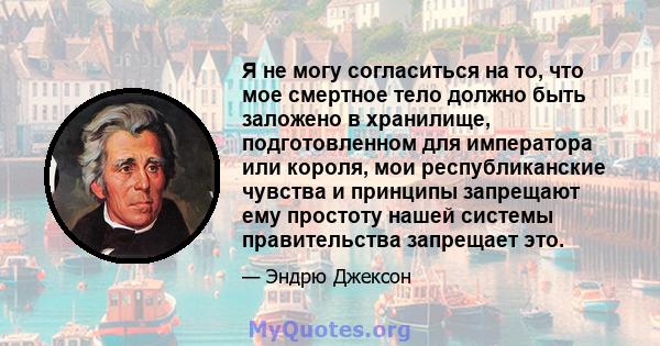 Я не могу согласиться на то, что мое смертное тело должно быть заложено в хранилище, подготовленном для императора или короля, мои республиканские чувства и принципы запрещают ему простоту нашей системы правительства