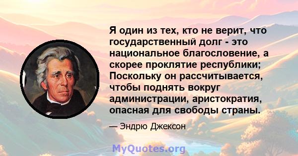 Я один из тех, кто не верит, что государственный долг - это национальное благословение, а скорее проклятие республики; Поскольку он рассчитывается, чтобы поднять вокруг администрации, аристократия, опасная для свободы