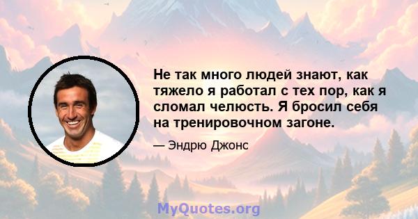 Не так много людей знают, как тяжело я работал с тех пор, как я сломал челюсть. Я бросил себя на тренировочном загоне.