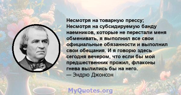 Несмотря на товарную прессу; Несмотря на субсидируемую банду наемников, которые не перестали меня обменивать, я выполнил все свои официальные обязанности и выполнил свои обещания. И я говорю здесь сегодня вечером, что