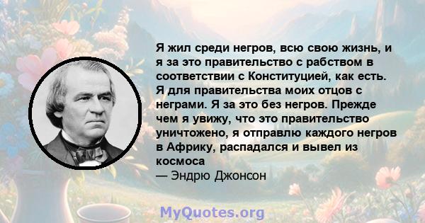 Я жил среди негров, всю свою жизнь, и я за это правительство с рабством в соответствии с Конституцией, как есть. Я для правительства моих отцов с неграми. Я за это без негров. Прежде чем я увижу, что это правительство