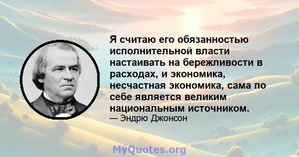 Я считаю его обязанностью исполнительной власти настаивать на бережливости в расходах, и экономика, несчастная экономика, сама по себе является великим национальным источником.