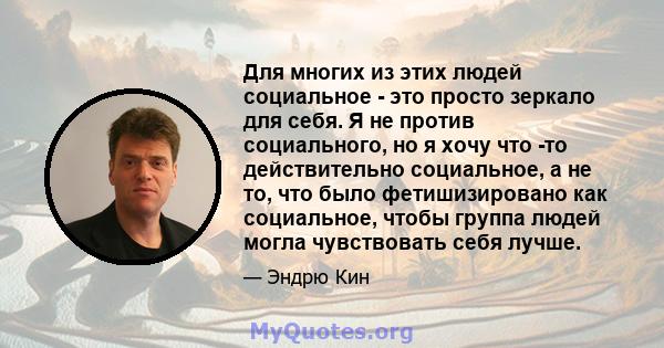 Для многих из этих людей социальное - это просто зеркало для себя. Я не против социального, но я хочу что -то действительно социальное, а не то, что было фетишизировано как социальное, чтобы группа людей могла