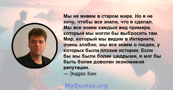 Мы не живем в старом мире. Но я не хочу, чтобы все знали, что я сделал. Мы все знаем каждый вид примера, который мы могли бы выбросить там. Мир, который мы видим в Интернете, очень злобно, мы все знаем о людях, у