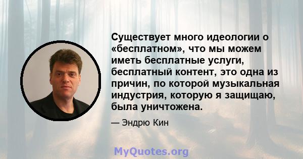 Существует много идеологии о «бесплатном», что мы можем иметь бесплатные услуги, бесплатный контент, это одна из причин, по которой музыкальная индустрия, которую я защищаю, была уничтожена.