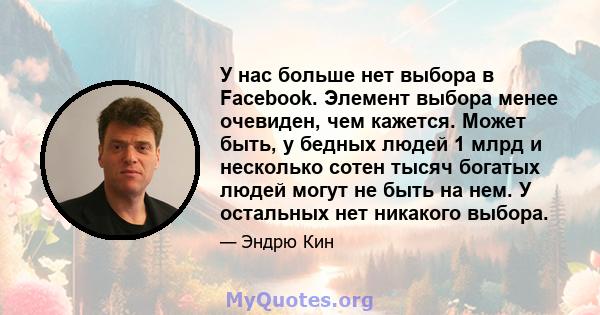 У нас больше нет выбора в Facebook. Элемент выбора менее очевиден, чем кажется. Может быть, у бедных людей 1 млрд и несколько сотен тысяч богатых людей могут не быть на нем. У остальных нет никакого выбора.