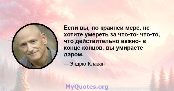 Если вы, по крайней мере, не хотите умереть за что-то- что-то, что действительно важно- в конце концов, вы умираете даром.