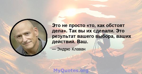 Это не просто «то, как обстоят дела». Так вы их сделали. Это результат вашего выбора, ваших действий. Ваш.