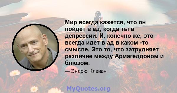 Мир всегда кажется, что он пойдет в ад, когда ты в депрессии. И, конечно же, это всегда идет в ад в каком -то смысле. Это то, что затрудняет различие между Армагеддоном и блюзом.