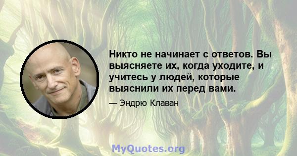 Никто не начинает с ответов. Вы выясняете их, когда уходите, и учитесь у людей, которые выяснили их перед вами.