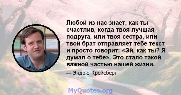 Любой из нас знает, как ты счастлив, когда твоя лучшая подруга, или твоя сестра, или твой брат отправляет тебе текст и просто говорит: «Эй, как ты? Я думал о тебе». Это стало такой важной частью нашей жизни.