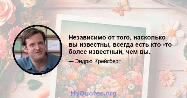 Независимо от того, насколько вы известны, всегда есть кто -то более известный, чем вы.