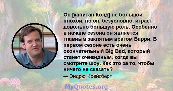 Он [капитан Колд] не большой плохой, но он, безусловно, играет довольно большую роль. Особенно в начале сезона он является главным заклятым врагом Барри. В первом сезоне есть очень окончательный Big Bad, который станет