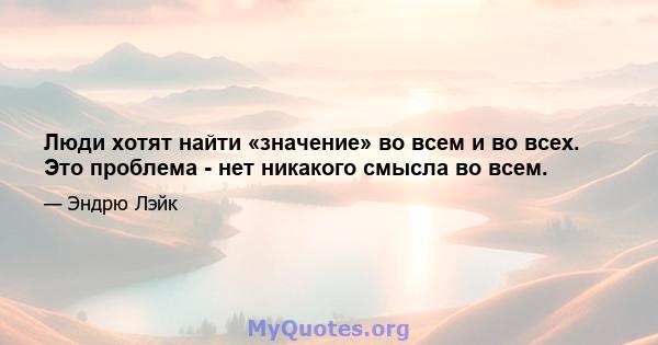 Люди хотят найти «значение» во всем и во всех. Это проблема - нет никакого смысла во всем.