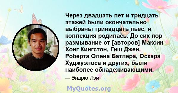 Через двадцать лет и тридцать этажей были окончательно выбраны тринадцать пьес, и коллекция родилась. До сих пор размывание от [авторов] Максин Хонг Кингстон, Гиш Джен, Роберта Олена Батлера, Оскара Худжуэлоса и других, 