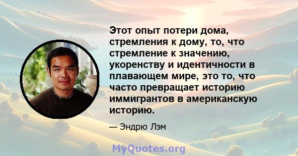 Этот опыт потери дома, стремления к дому, то, что стремление к значению, укоренству и идентичности в плавающем мире, это то, что часто превращает историю иммигрантов в американскую историю.